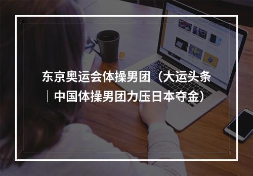 东京奥运会体操男团（大运头条｜中国体操男团力压日本夺金）