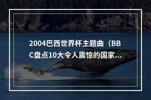 2004巴西世界杯主题曲（BBC盘点10大令人震惊的国家队比赛德国71巴西希腊神话在列）