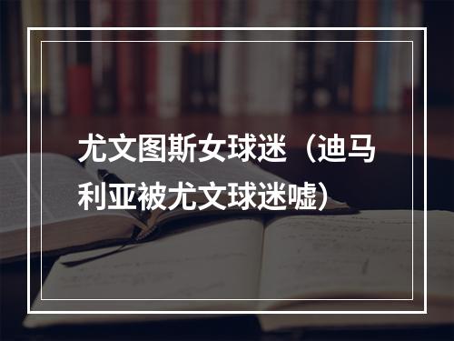 尤文图斯女球迷（迪马利亚被尤文球迷嘘）