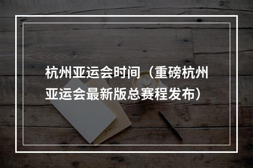 杭州亚运会时间（重磅杭州亚运会最新版总赛程发布）
