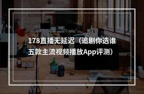 178直播无延迟（追剧你选谁五款主流视频播放App评测）
