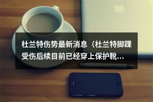 杜兰特伤势最新消息（杜兰特脚踝受伤后续目前已经穿上保护靴锡安脚筋伤势正在恢复）