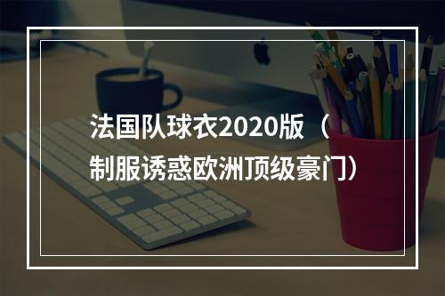 法国队球衣2020版（制服诱惑欧洲顶级豪门）
