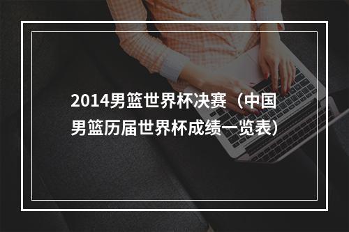 2014男篮世界杯决赛（中国男篮历届世界杯成绩一览表）