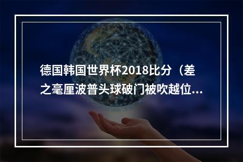德国韩国世界杯2018比分（差之毫厘波普头球破门被吹越位）