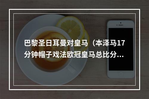 巴黎圣日耳曼对皇马（本泽马17分钟帽子戏法欧冠皇马总比分32逆转巴黎）