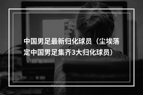中国男足最新归化球员（尘埃落定中国男足集齐3大归化球员）