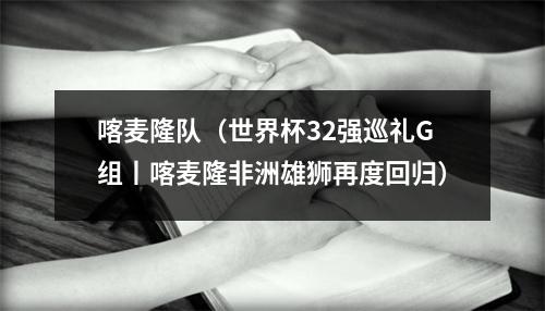 喀麦隆队（世界杯32强巡礼G组丨喀麦隆非洲雄狮再度回归）
