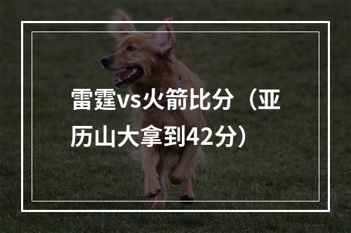 雷霆vs火箭比分（亚历山大拿到42分）
