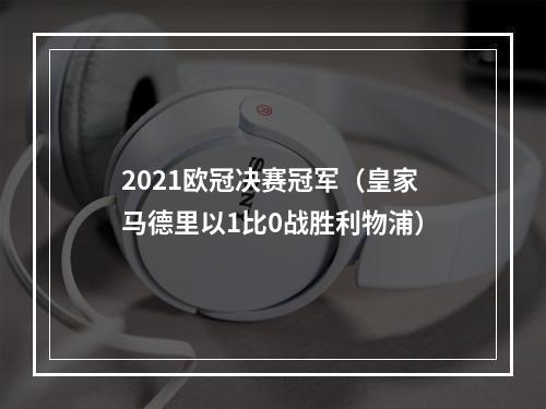 2021欧冠决赛冠军（皇家马德里以1比0战胜利物浦）