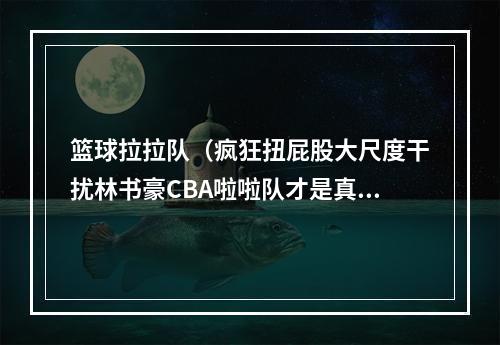 篮球拉拉队（疯狂扭屁股大尺度干扰林书豪CBA啦啦队才是真香）