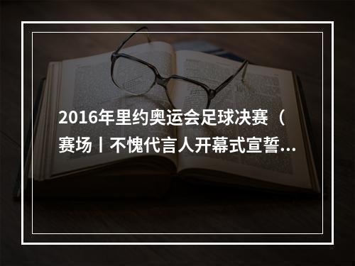 2016年里约奥运会足球决赛（赛场丨不愧代言人开幕式宣誓的那位男选手独得两分）
