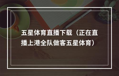 五星体育直播下载（正在直播上港全队做客五星体育）
