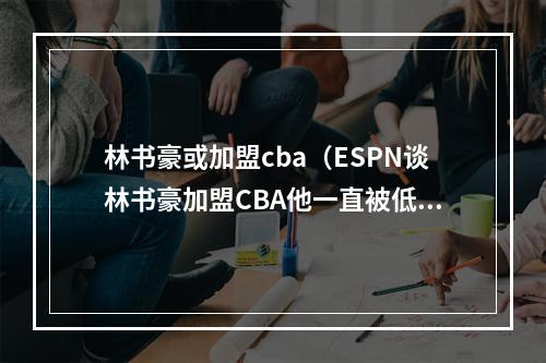 林书豪或加盟cba（ESPN谈林书豪加盟CBA他一直被低估 将成北京队的救世主）