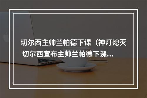 切尔西主帅兰帕德下课（神灯熄灭 切尔西宣布主帅兰帕德下课）