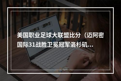 美国职业足球大联盟比分（迈阿密国际31战胜卫冕冠军洛杉矶）