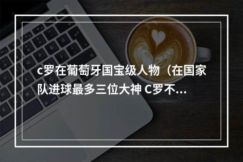 c罗在葡萄牙国宝级人物（在国家队进球最多三位大神 C罗不愧是葡萄牙国家队的神）