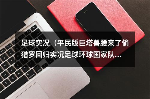 足球实况（平民版巨塔兽腰来了偷猎罗回归实况足球环球国家队精选简析）