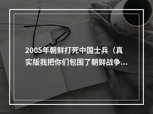 2005年朝鲜打死中国士兵（真实版我把你们包围了朝鲜战争中一个中国士兵俘虏一个连）