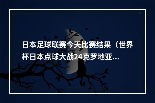 日本足球联赛今天比赛结果（世界杯日本点球大战24克罗地亚无缘8强 利瓦科维奇连扑三点球）