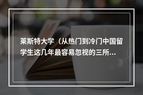 莱斯特大学（从热门到冷门中国留学生这几年最容易忽视的三所英国大学）
