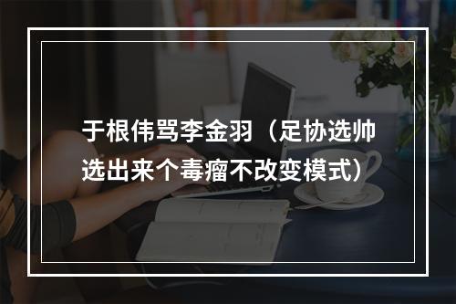 于根伟骂李金羽（足协选帅选出来个毒瘤不改变模式）
