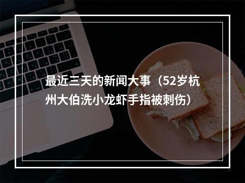 最近三天的新闻大事（52岁杭州大伯洗小龙虾手指被刺伤）