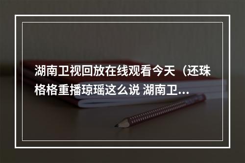 湖南卫视回放在线观看今天（还珠格格重播琼瑶这么说 湖南卫视和于正尴尬）