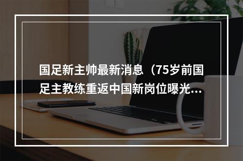 国足新主帅最新消息（75岁前国足主教练重返中国新岗位曝光）