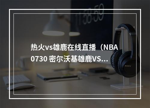 热火vs雄鹿在线直播（NBA 0730 密尔沃基雄鹿VS迈阿密热火）