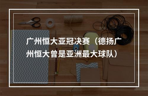 广州恒大亚冠决赛（德扬广州恒大曾是亚洲最大球队）