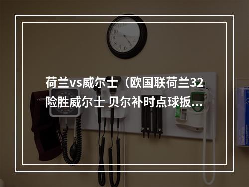 荷兰vs威尔士（欧国联荷兰32险胜威尔士 贝尔补时点球扳平 德佩第93分钟绝杀）