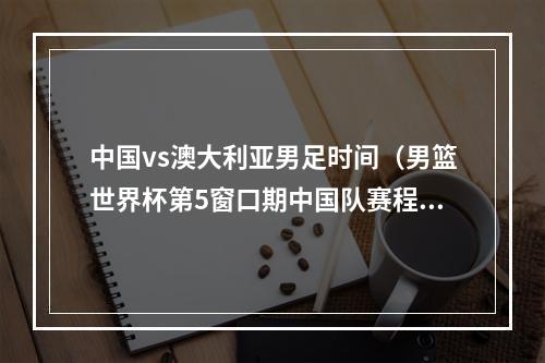 中国vs澳大利亚男足时间（男篮世界杯第5窗口期中国队赛程11月11日战伊朗 15日战巴林）