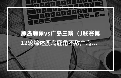 鹿岛鹿角vs广岛三箭（J联赛第12轮综述鹿岛鹿角不敌广岛三箭 神户胜利船继续不胜）