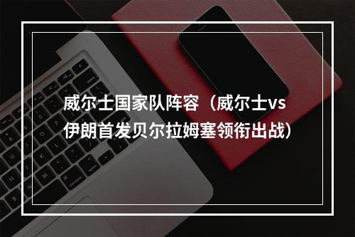 威尔士国家队阵容（威尔士vs伊朗首发贝尔拉姆塞领衔出战）