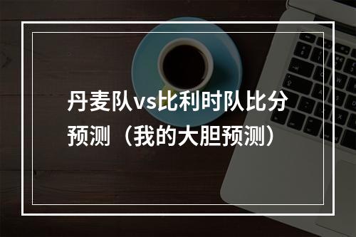 丹麦队vs比利时队比分预测（我的大胆预测）