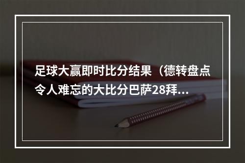 足球大赢即时比分结果（德转盘点令人难忘的大比分巴萨28拜仁巴西17德国在列）