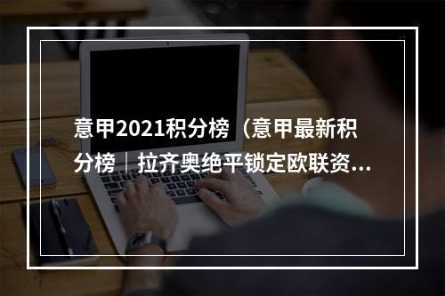 意甲2021积分榜（意甲最新积分榜｜拉齐奥绝平锁定欧联资格 佛罗伦萨客负失争6好局）