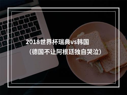 2018世界杯瑞典vs韩国（德国不让阿根廷独自哭泣）