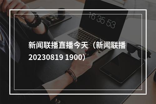 新闻联播直播今天（新闻联播 20230819 1900）