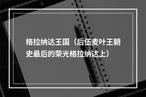 格拉纳达王国（后伍麦叶王朝史最后的荣光格拉纳达上）