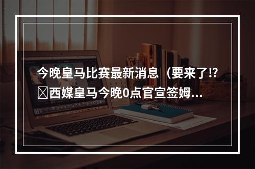 今晚皇马比赛最新消息（要来了⁉️西媒皇马今晚0点官宣签姆巴佩
