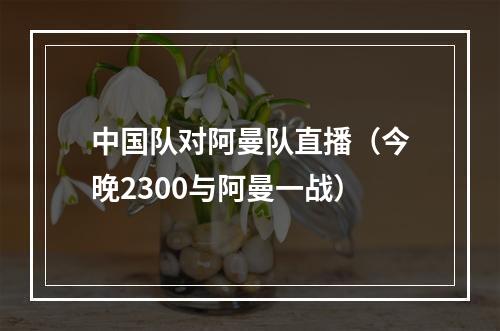中国队对阿曼队直播（今晚2300与阿曼一战）