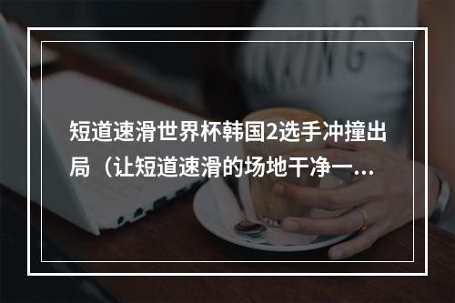短道速滑世界杯韩国2选手冲撞出局（让短道速滑的场地干净一点）