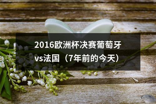 2016欧洲杯决赛葡萄牙vs法国（7年前的今天）