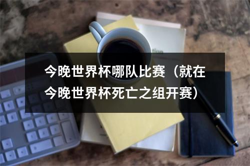 今晚世界杯哪队比赛（就在今晚世界杯死亡之组开赛）