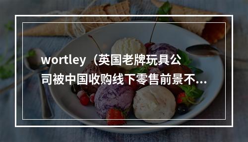 wortley（英国老牌玩具公司被中国收购线下零售前景不容乐观）