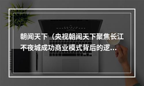 朝闻天下（央视朝闻天下聚焦长江不夜城成功商业模式背后的逻辑）