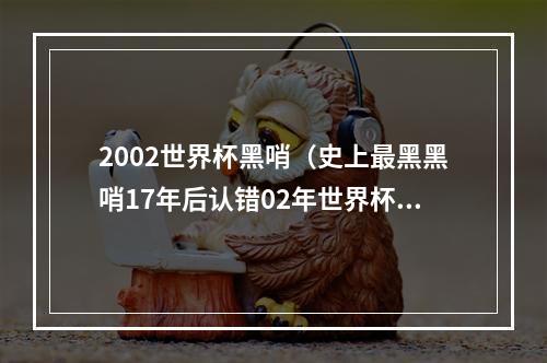 2002世界杯黑哨（史上最黑黑哨17年后认错02年世界杯帮韩国淘汰意大利）