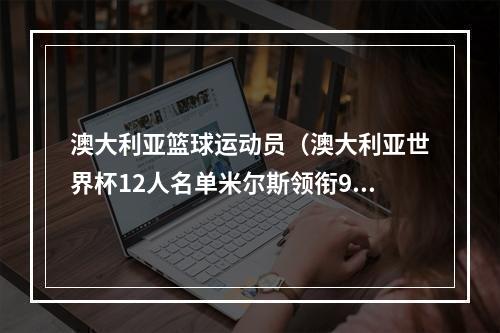 澳大利亚篮球运动员（澳大利亚世界杯12人名单米尔斯领衔9名NBA球员 前青岛外援在列）